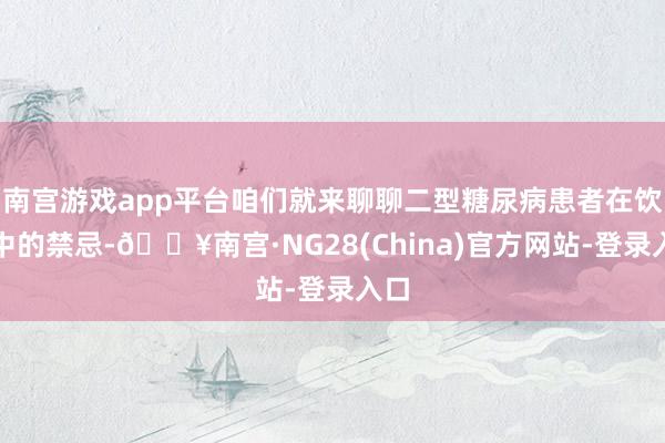 南宫游戏app平台咱们就来聊聊二型糖尿病患者在饮食中的禁忌-🔥南宫·NG28(China)官方网站-登录入口