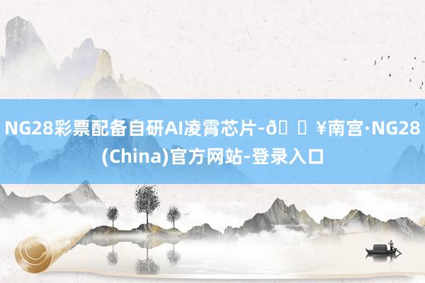 NG28彩票配备自研AI凌霄芯片-🔥南宫·NG28(China)官方网站-登录入口