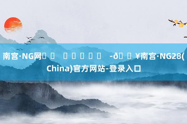 南宫·NG网		  					  -🔥南宫·NG28(China)官方网站-登录入口