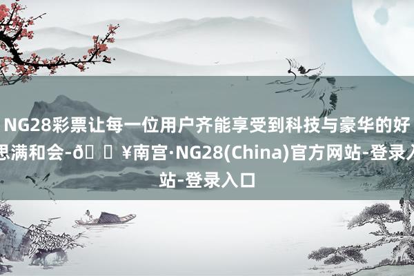 NG28彩票让每一位用户齐能享受到科技与豪华的好意思满和会-🔥南宫·NG28(China)官方网站-登录入口